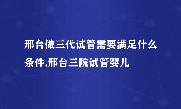 邢台做三代试管需要满足什么条件,邢台三院试管婴儿