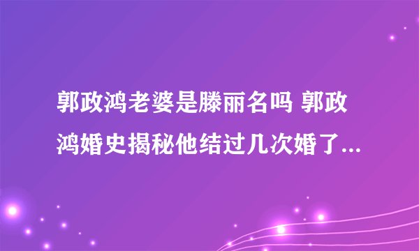 郭政鸿老婆是滕丽名吗 郭政鸿婚史揭秘他结过几次婚了 - 娱乐八卦 - 飞外网