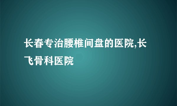 长春专治腰椎间盘的医院,长飞骨科医院