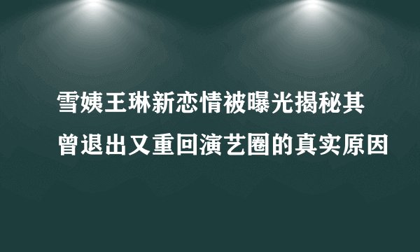 雪姨王琳新恋情被曝光揭秘其曾退出又重回演艺圈的真实原因
