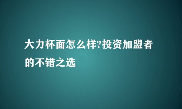 大力杯面怎么样?投资加盟者的不错之选