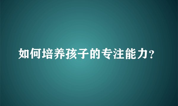 如何培养孩子的专注能力?