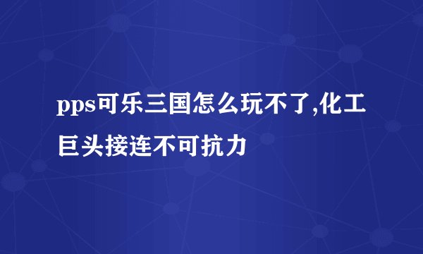 pps可乐三国怎么玩不了,化工巨头接连不可抗力