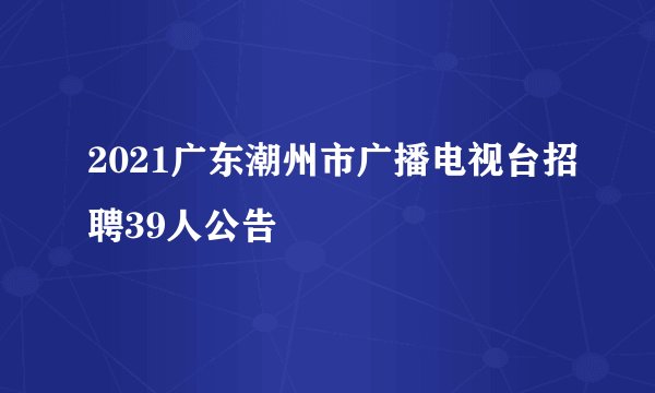2021广东潮州市广播电视台招聘39人公告