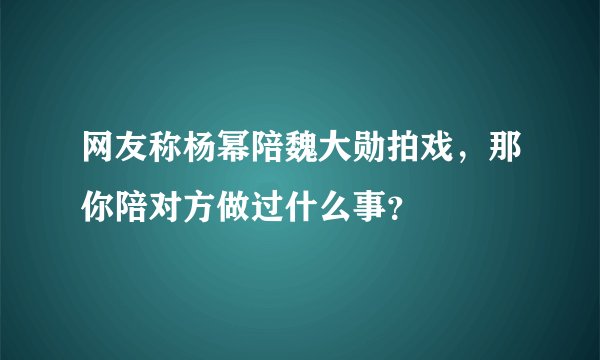 网友称杨幂陪魏大勋拍戏,那你陪对方做过什么事?