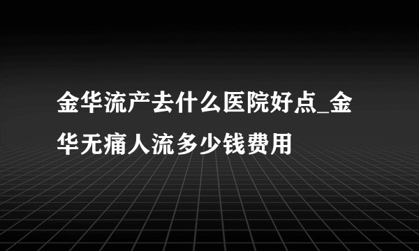 金华流产去什么医院好点_金华无痛人流多少钱费用