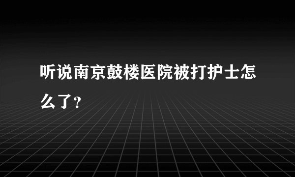 听说南京鼓楼医院被打护士怎么了？