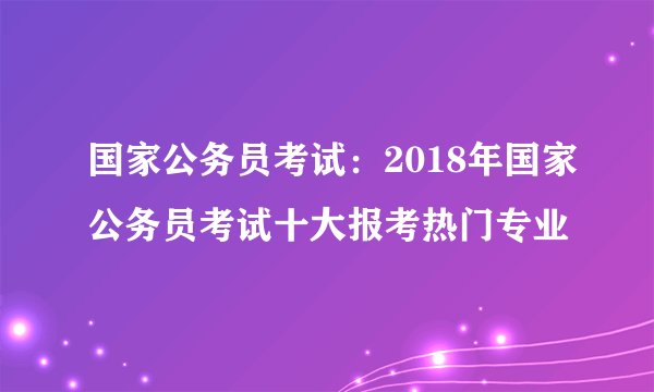国家公务员考试：2018年国家公务员考试十大报考热门专业