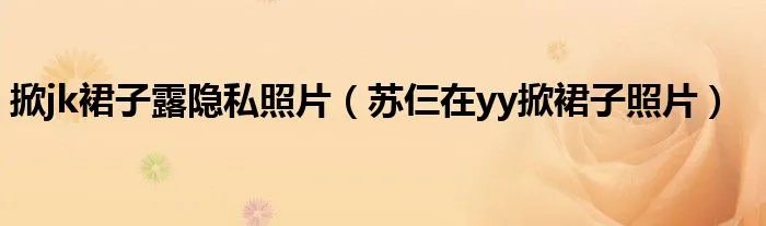 掀jk裙子露隐私照片（苏仨在yy掀裙子照片）