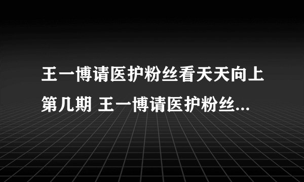 王一博请医护粉丝看天天向上第几期 王一博请医护粉丝看天天向上介绍