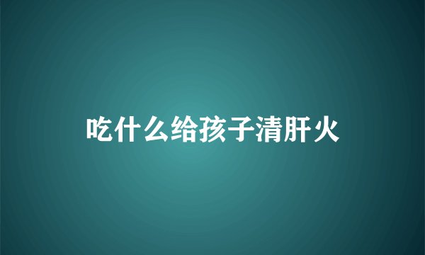 吃什么给孩子清肝火