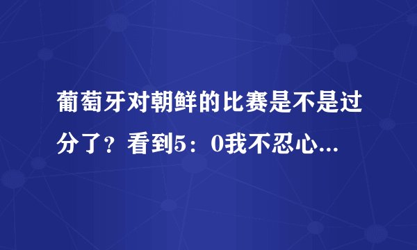 葡萄牙对朝鲜的比赛是不是过分了？看到5：0我不忍心看了，谁告诉我为什么？？？