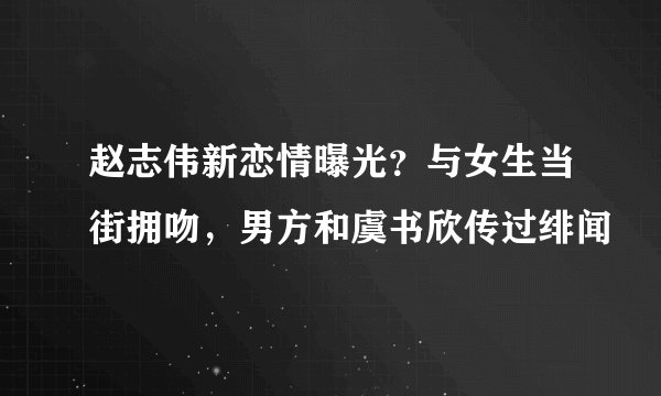 赵志伟新恋情曝光?与女生当街拥吻,男方和虞书欣传过绯闻