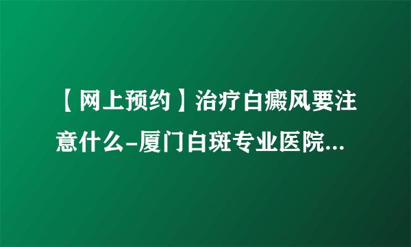 【网上预约】治疗白癜风要注意什么-厦门白斑专业医院收费标准
