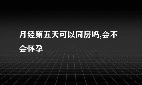 月经第五天可以同房吗,会不会怀孕