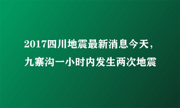 2017四川地震最新消息今天，九寨沟一小时内发生两次地震