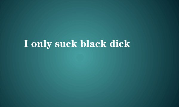 I only suck black dick