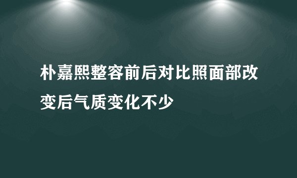 朴嘉熙整容前后对比照面部改变后气质变化不少