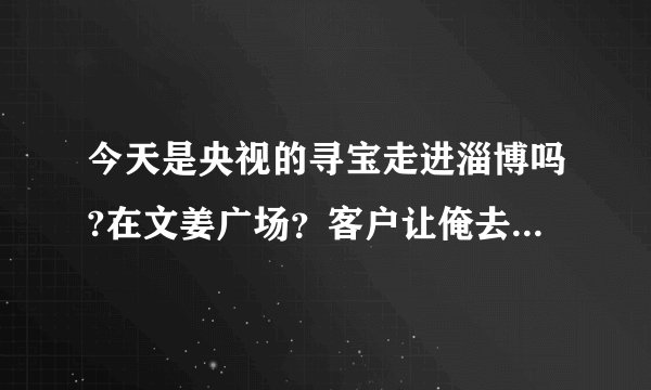 今天是央视的寻宝走进淄博吗?在文姜广场？客户让俺去排队T-T