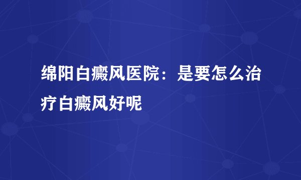 绵阳白癜风医院:是要怎么治疗白癜风好呢