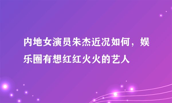 内地女演员朱杰近况如何,娱乐圈有想红红火火的艺人