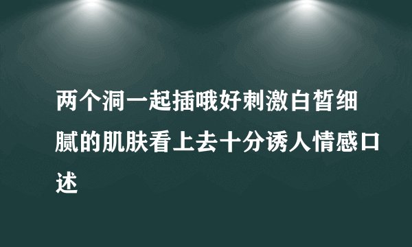 两个洞一起插哦好刺激白皙细腻的肌肤看上去十分诱人情感口述
