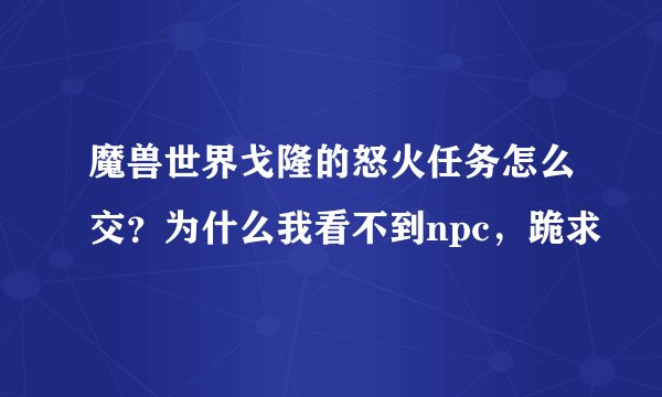 魔兽世界戈隆的怒火任务怎么交？为什么我看不到npc，跪求