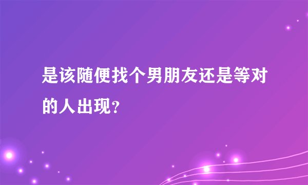 是该随便找个男朋友还是等对的人出现?