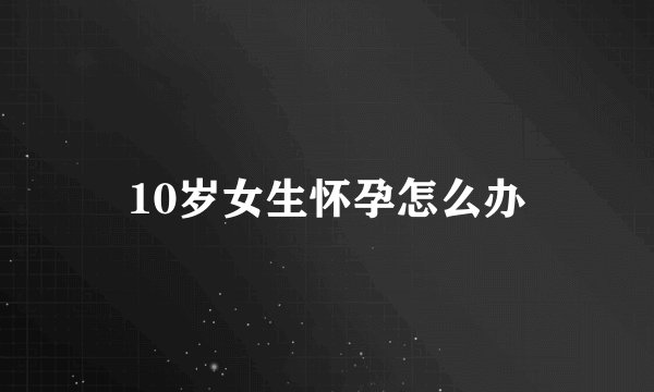 10岁女生怀孕怎么办