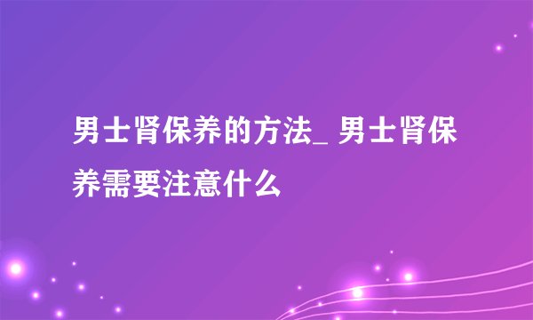 男士肾保养的方法_ 男士肾保养需要注意什么