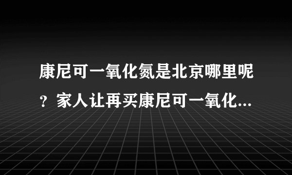 康尼可一氧化氮是北京哪里呢？家人让再买康尼可一氧化氮胶囊，请求帮助