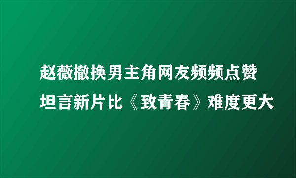 赵薇撤换男主角网友频频点赞坦言新片比《致青春》难度更大