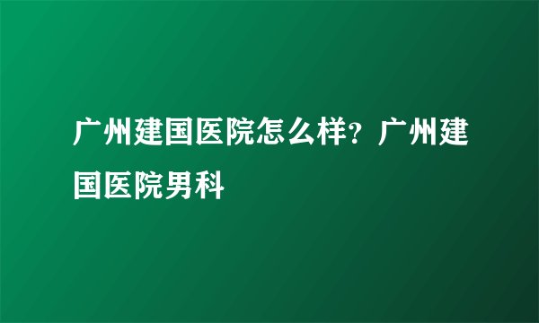 广州建国医院怎么样?广州建国医院男科