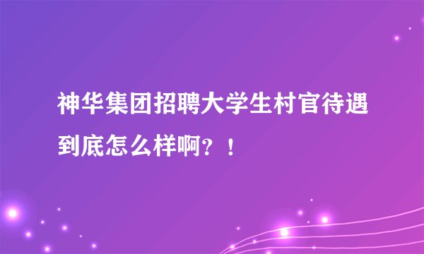 神华集团招聘大学生村官待遇到底怎么样啊？！