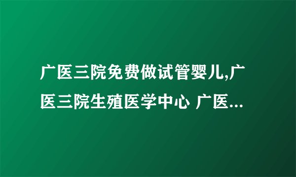 广医三院免费做试管婴儿,广医三院生殖医学中心 广医三院生殖中心三代试管
