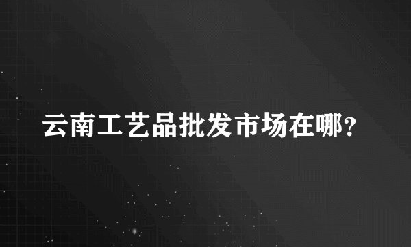 云南工艺品批发市场在哪?