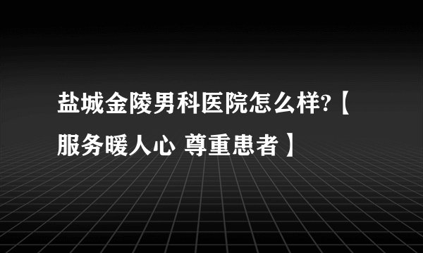 盐城金陵男科医院怎么样?【服务暖人心 尊重患者】