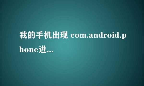 我的手机出现 com.android.phone进程意外停止 我的手机是中兴cn600+ 详细点 答得好的哥重重有赏 急啊！！
