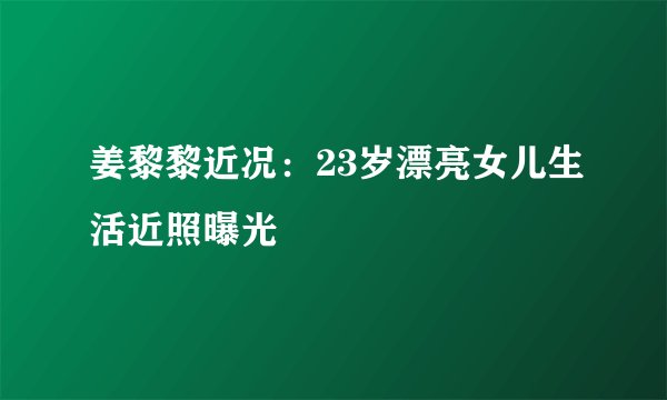 姜黎黎近况:23岁漂亮女儿生活近照曝光