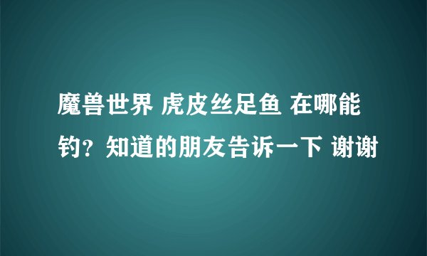 魔兽世界 虎皮丝足鱼 在哪能钓?知道的朋友告诉一下 谢谢