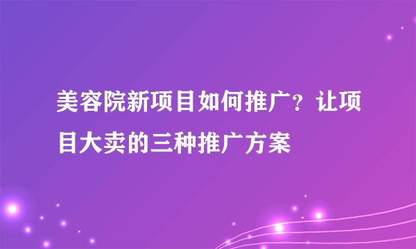 美容院新项目如何推广?让项目大卖的三种推广方案