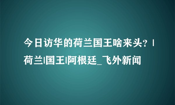 今日访华的荷兰国王啥来头？|荷兰|国王|阿根廷_飞外新闻