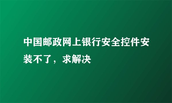 中国邮政网上银行安全控件安装不了,求解决