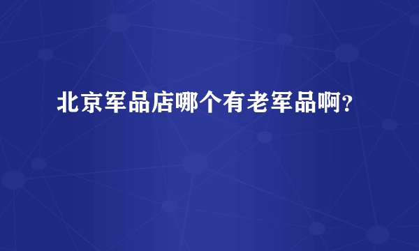 北京军品店哪个有老军品啊？