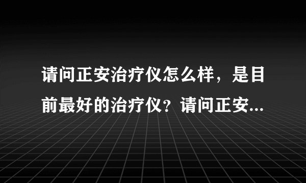 请问正安治疗仪怎么样，是目前最好的治疗仪？请问正安...