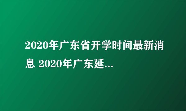 2020年广东省开学时间最新消息 2020年广东延迟到什么时候开学
