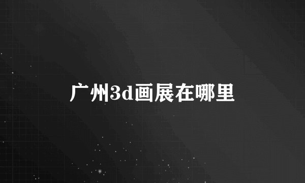 广州3d画展在哪里
