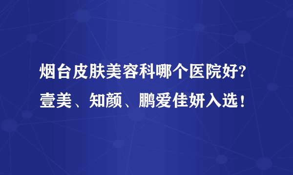 烟台皮肤美容科哪个医院好?壹美、知颜、鹏爱佳妍入选!