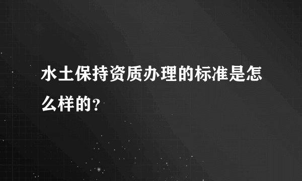 水土保持资质办理的标准是怎么样的?
