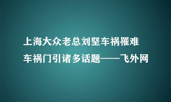上海大众老总刘坚车祸罹难 车祸门引诸多话题——飞外网
